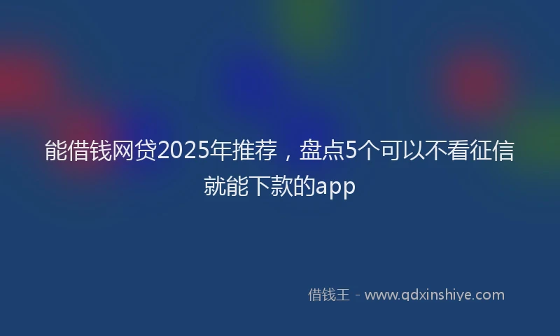 能借钱网贷2025年推荐，盘点5个可以不看征信就能下款的app
