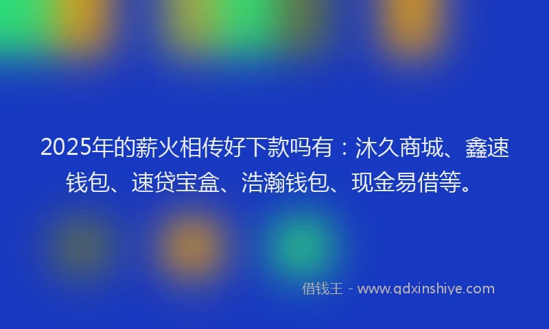 2025年的薪火相传好下款吗有：沐久商城、鑫速钱包、速贷宝盒、浩瀚钱包、现金易借等。