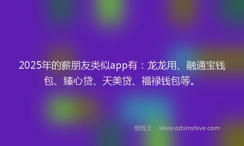 2025年的薪朋友类似app有：龙龙用、融通宝钱包、臻心贷、天美贷、福禄钱包等。