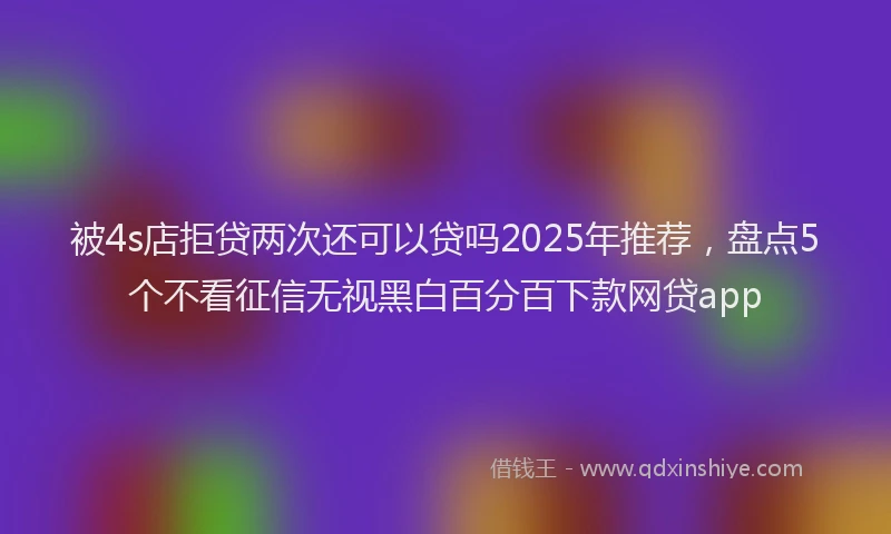 被4s店拒贷两次还可以贷吗2025年推荐，盘点5个不看征信无视黑白百分百下款网贷app