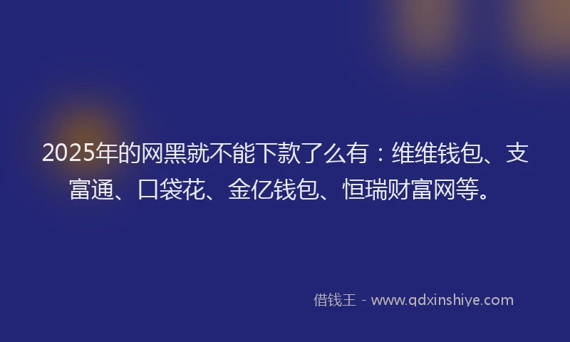 2025年的网黑就不能下款了么有：维维钱包、支富通、口袋花、金亿钱包、恒瑞财富网等。