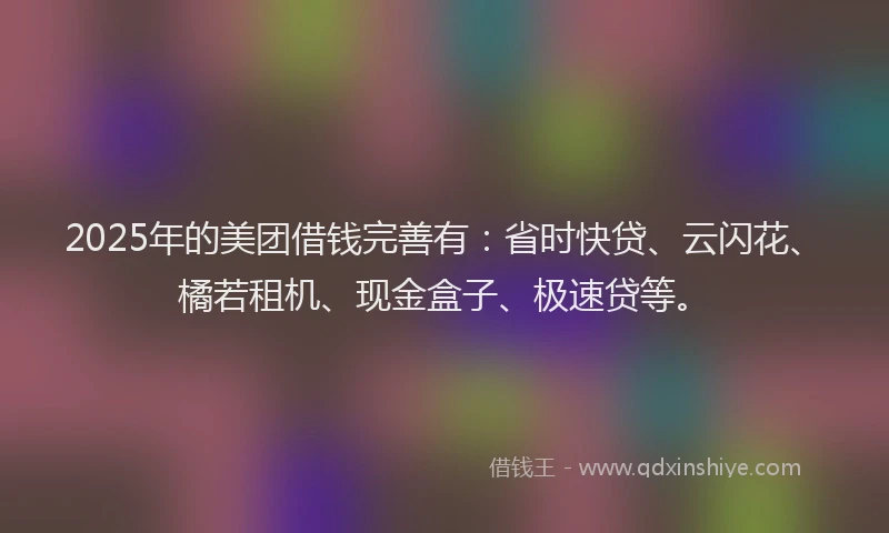 2025年的美团借钱完善有：省时快贷、云闪花、橘若租机、现金盒子、极速贷等。