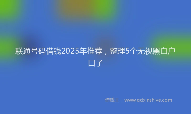 联通号码借钱2025年推荐，整理5个无视黑白户口子