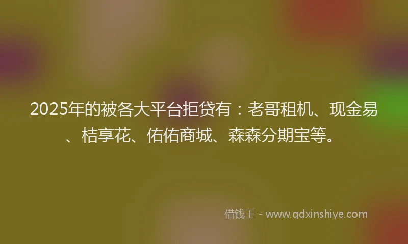 2025年的被各大平台拒贷有：老哥租机、现金易、桔享花、佑佑商城、森森分期宝等。