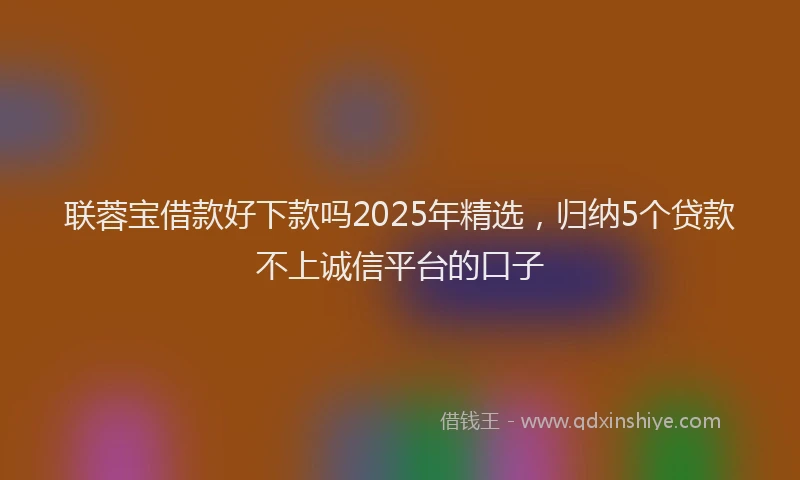 联蓉宝借款好下款吗2025年精选，归纳5个贷款不上诚信平台的口子