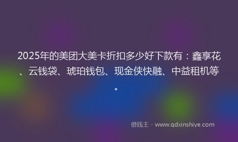 2025年的美团大美卡折扣多少好下款有：鑫享花、云钱袋、琥珀钱包、现金侠快融、中益租机等。