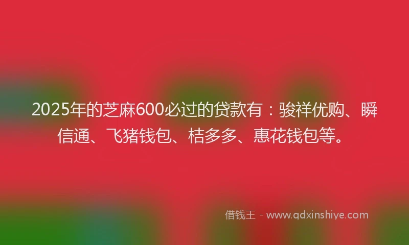 2025年的芝麻600必过的贷款有：骏祥优购、瞬信通、飞猪钱包、桔多多、惠花钱包等。