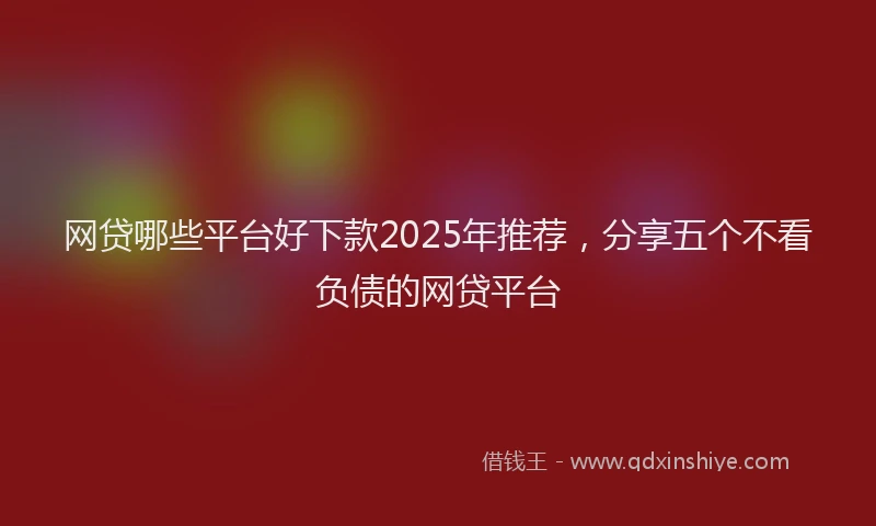 网贷哪些平台好下款2025年推荐，分享五个不看负债的网贷平台