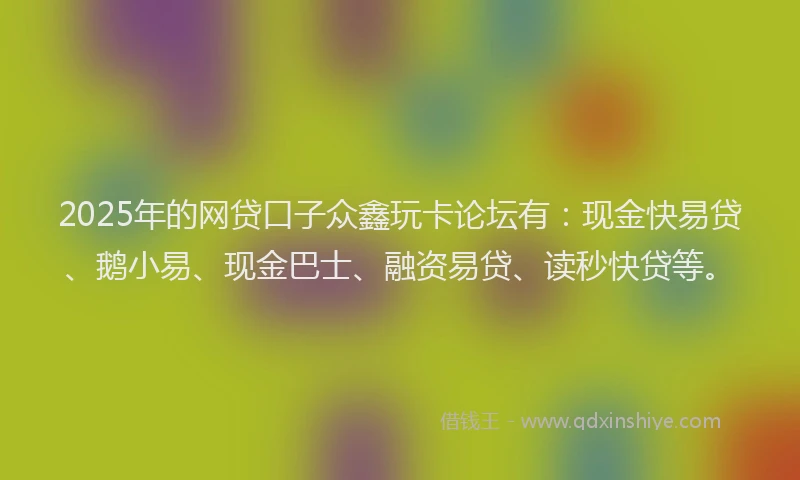 2025年的网贷口子众鑫玩卡论坛有：现金快易贷、鹅小易、现金巴士、融资易贷、读秒快贷等。