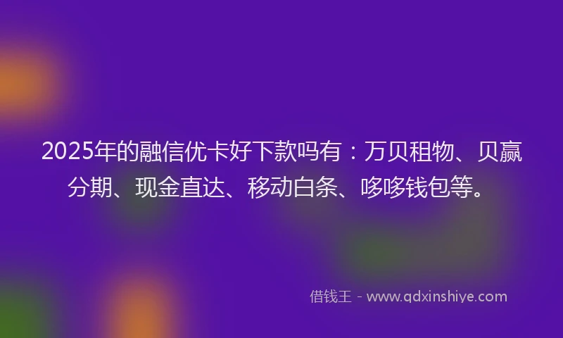 2025年的融信优卡好下款吗有：万贝租物、贝赢分期、现金直达、移动白条、哆哆钱包等。
