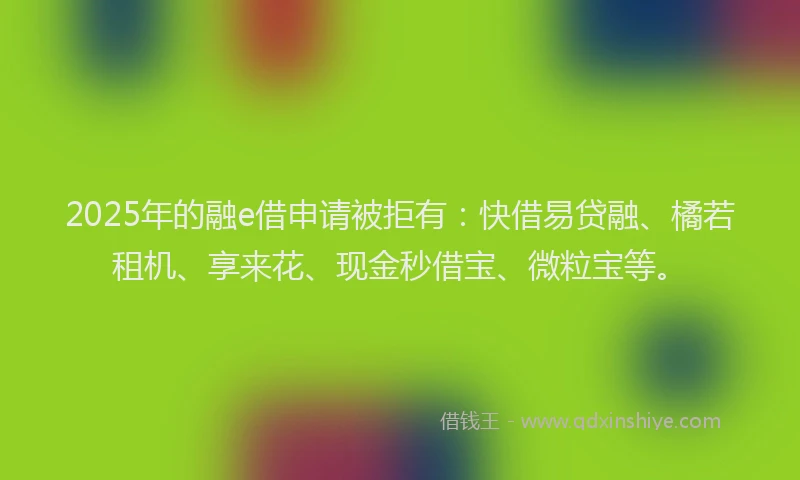 2025年的融e借申请被拒有：快借易贷融、橘若租机、享来花、现金秒借宝、微粒宝等。