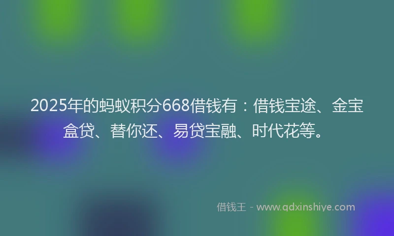 2025年的蚂蚁积分668借钱有：借钱宝途、金宝盒贷、替你还、易贷宝融、时代花等。
