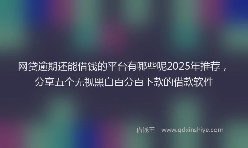 网贷逾期还能借钱的平台有哪些呢2025年推荐，分享五个无视黑白百分百下款的借款软件