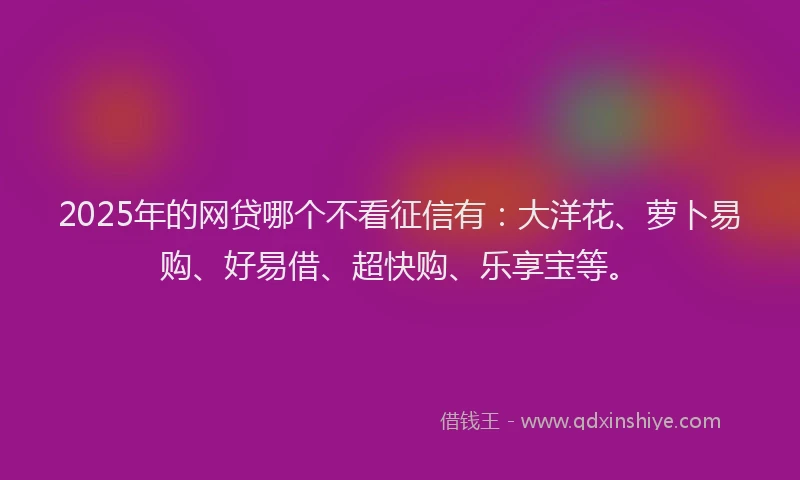2025年的网贷哪个不看征信有：大洋花、萝卜易购、好易借、超快购、乐享宝等。