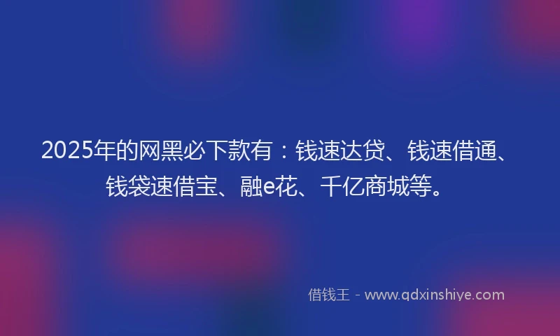 2025年的网黑必下款有：钱速达贷、钱速借通、钱袋速借宝、融e花、千亿商城等。