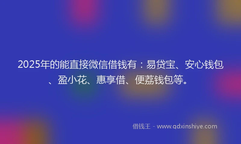 2025年的能直接微信借钱有：易贷宝、安心钱包、盈小花、惠享借、便荔钱包等。