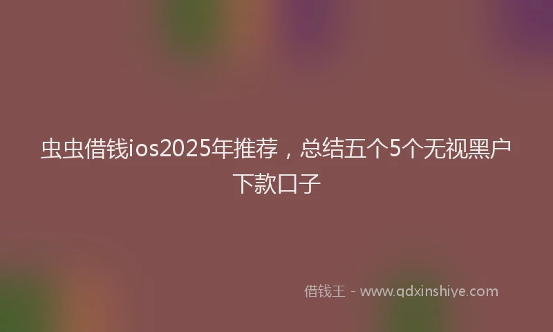 虫虫借钱ios2025年推荐，总结五个5个无视黑户下款口子