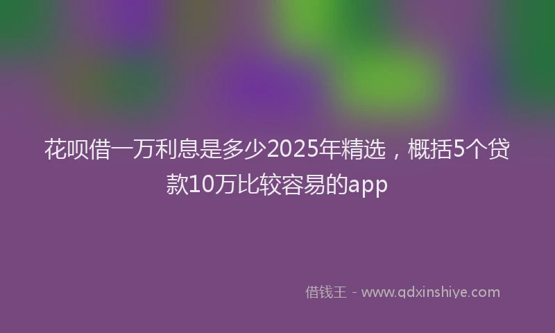花呗借一万利息是多少2025年精选，概括5个贷款10万比较容易的app