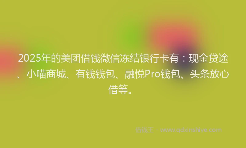 2025年的美团借钱微信冻结银行卡有：现金贷途、小喵商城、有钱钱包、融悦Pro钱包、头条放心借等。