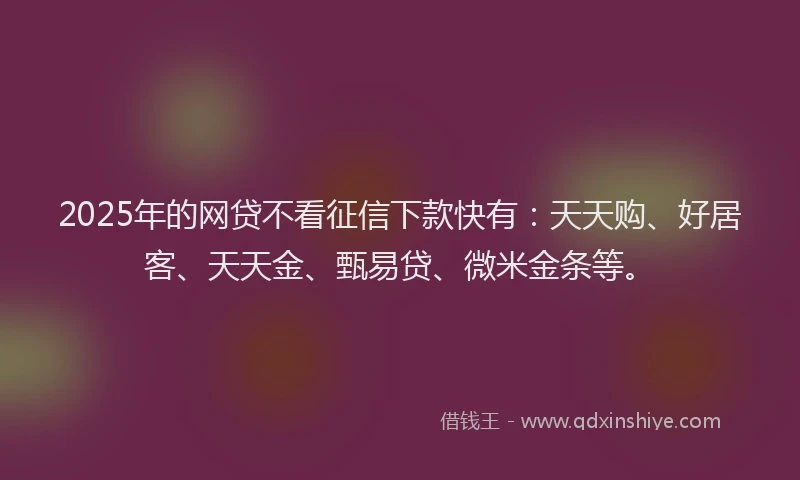 2025年的网贷不看征信下款快有：天天购、好居客、天天金、甄易贷、微米金条等。