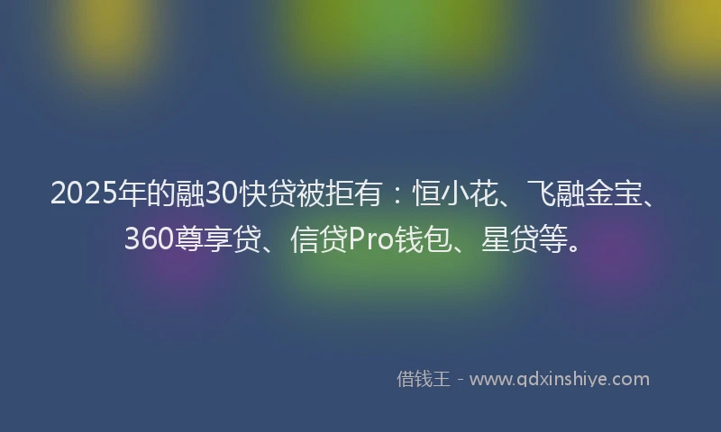 2025年的融30快贷被拒有：恒小花、飞融金宝、360尊享贷、信贷Pro钱包、星贷等。