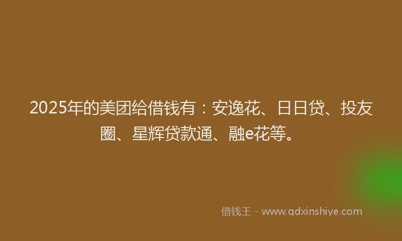 2025年的美团给借钱有：安逸花、日日贷、投友圈、星辉贷款通、融e花等。