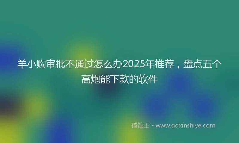 羊小购审批不通过怎么办2025年推荐，盘点五个高炮能下款的软件