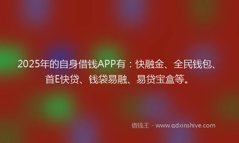 2025年的自身借钱APP有：快融金、全民钱包、首E快贷、钱袋易融、易贷宝盒等。