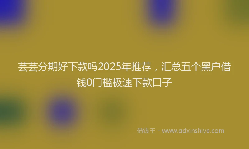 芸芸分期好下款吗2025年推荐，汇总五个黑户借钱0门槛极速下款口子