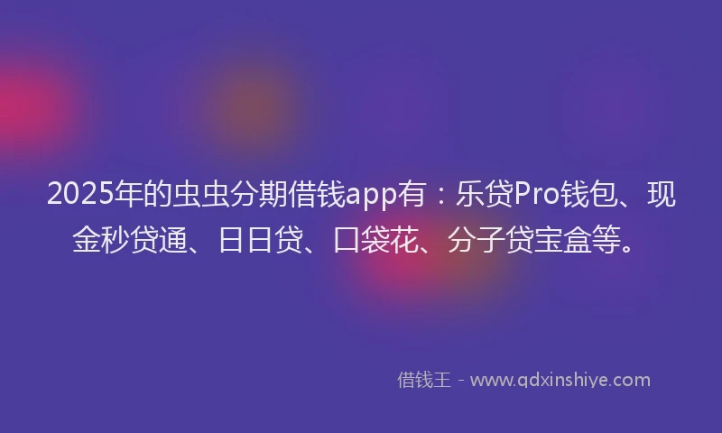 2025年的虫虫分期借钱app有：乐贷Pro钱包、现金秒贷通、日日贷、口袋花、分子贷宝盒等。