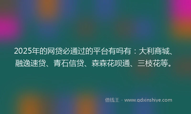 2025年的网贷必通过的平台有吗有：大利商城、融逸速贷、青石信贷、森森花呗通、三枝花等。