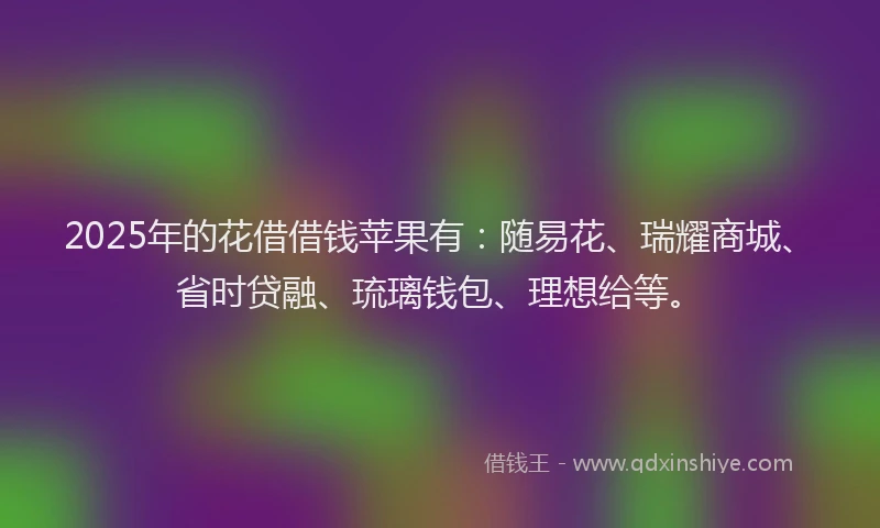 2025年的花借借钱苹果有：随易花、瑞耀商城、省时贷融、琉璃钱包、理想给等。