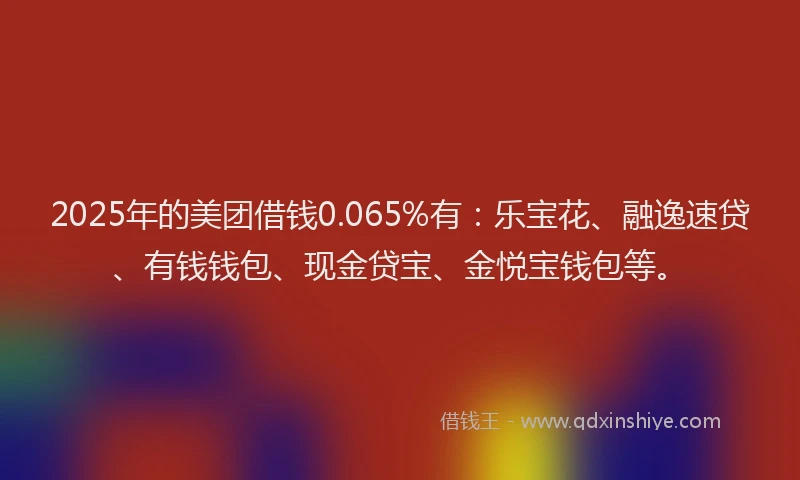 2025年的美团借钱0.065%有：乐宝花、融逸速贷、有钱钱包、现金贷宝、金悦宝钱包等。
