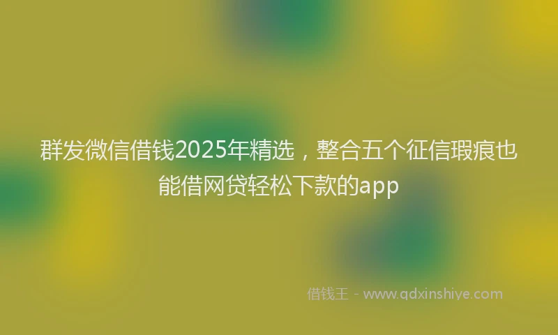 群发微信借钱2025年精选，整合五个征信瑕疵也能借网贷轻松下款的app