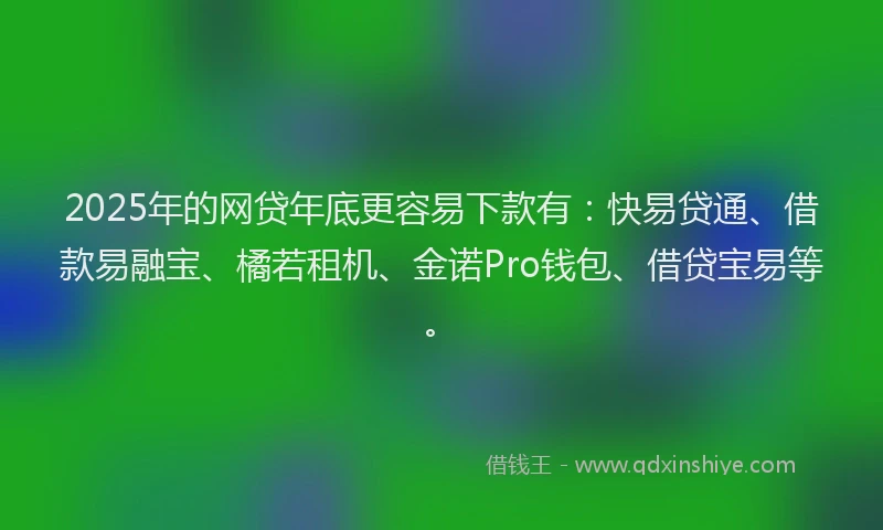 2025年的网贷年底更容易下款有：快易贷通、借款易融宝、橘若租机、金诺Pro钱包、借贷宝易等。