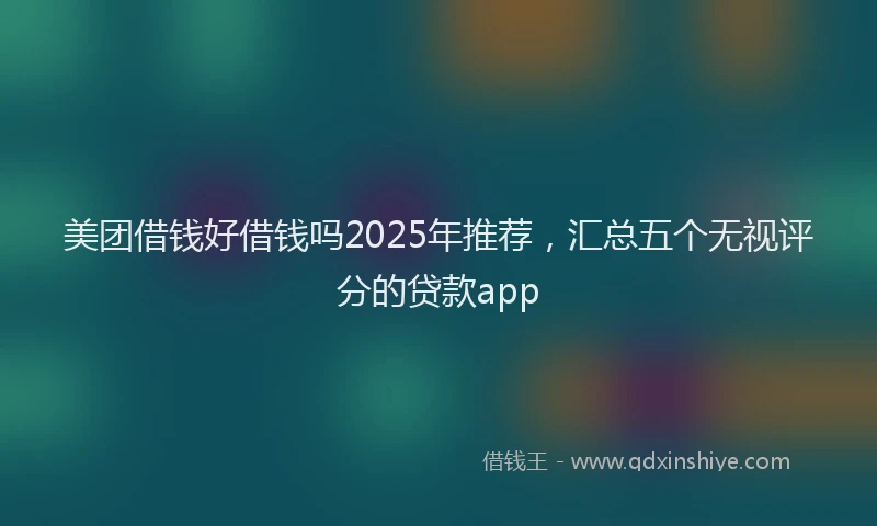 美团借钱好借钱吗2025年推荐，汇总五个无视评分的贷款app
