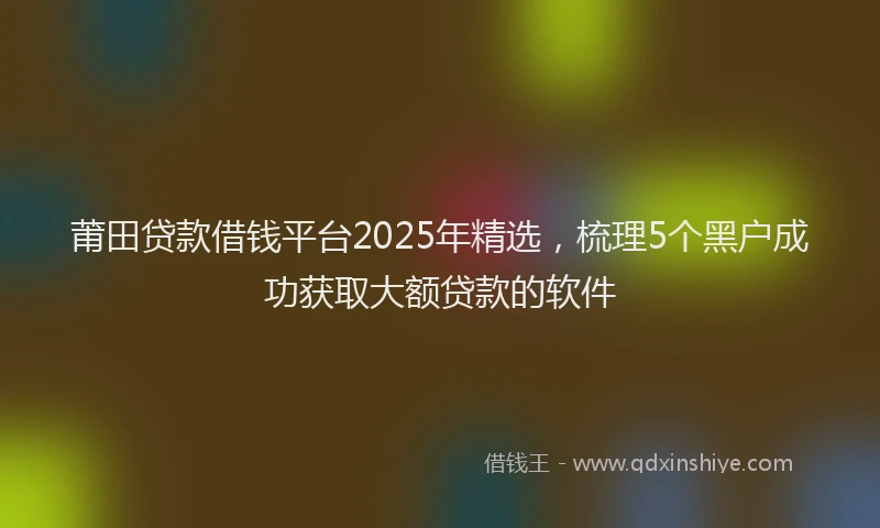 莆田贷款借钱平台2025年精选，梳理5个黑户成功获取大额贷款的软件