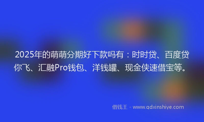 2025年的萌萌分期好下款吗有：时时贷、百度贷你飞、汇融Pro钱包、洋钱罐、现金侠速借宝等。
