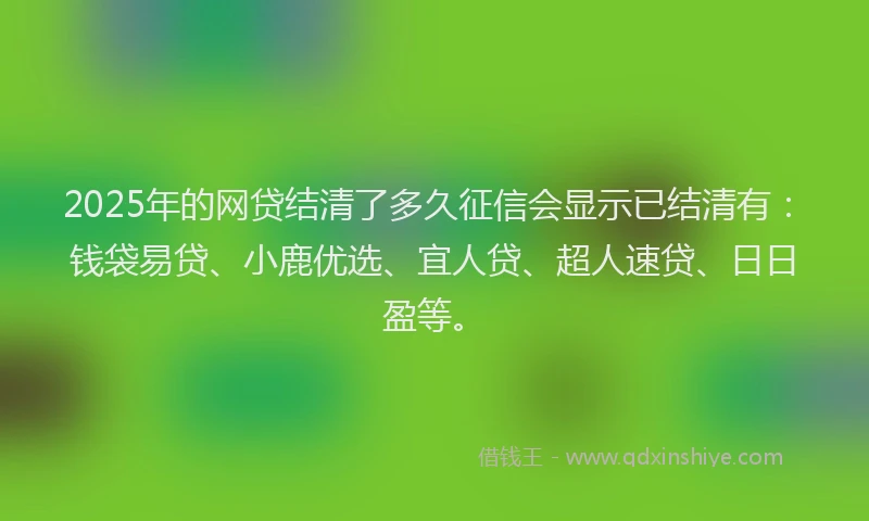 2025年的网贷结清了多久征信会显示已结清有：钱袋易贷、小鹿优选、宜人贷、超人速贷、日日盈等。
