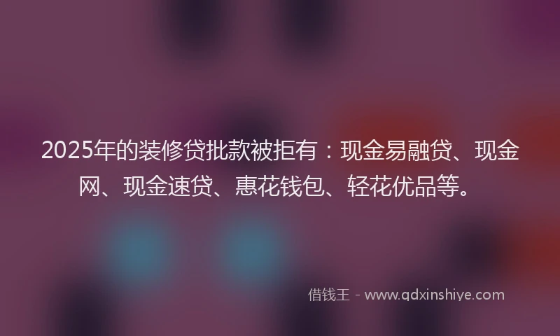2025年的装修贷批款被拒有：现金易融贷、现金网、现金速贷、惠花钱包、轻花优品等。