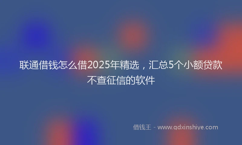 联通借钱怎么借2025年精选，汇总5个小额贷款不查征信的软件