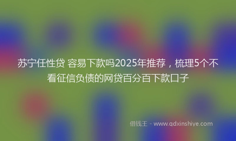 苏宁任性贷 容易下款吗2025年推荐，梳理5个不看征信负债的网贷百分百下款口子