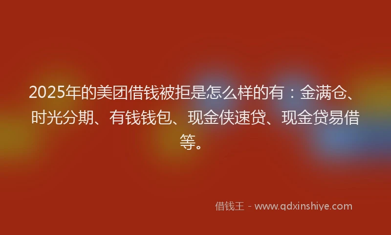 2025年的美团借钱被拒是怎么样的有：金满仓、时光分期、有钱钱包、现金侠速贷、现金贷易借等。