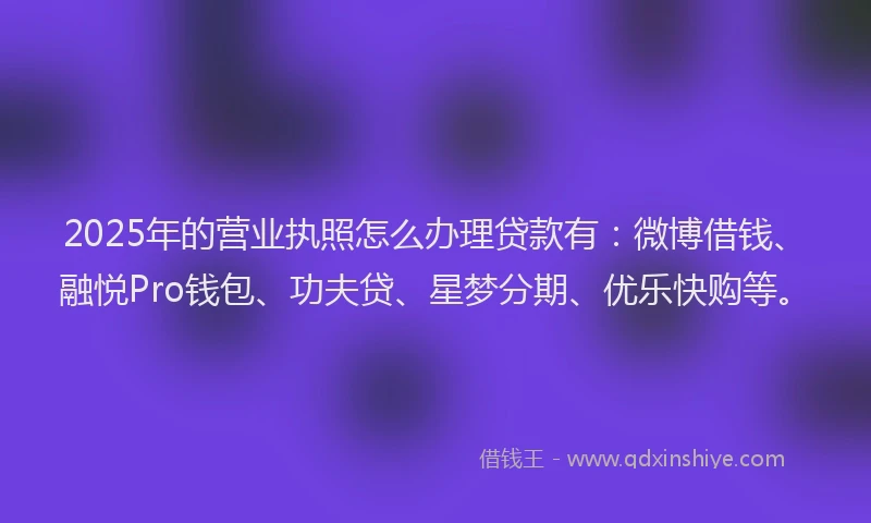 2025年的营业执照怎么办理贷款有：微博借钱、融悦Pro钱包、功夫贷、星梦分期、优乐快购等。