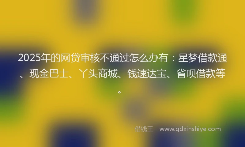 2025年的网贷审核不通过怎么办有：星梦借款通、现金巴士、丫头商城、钱速达宝、省呗借款等。