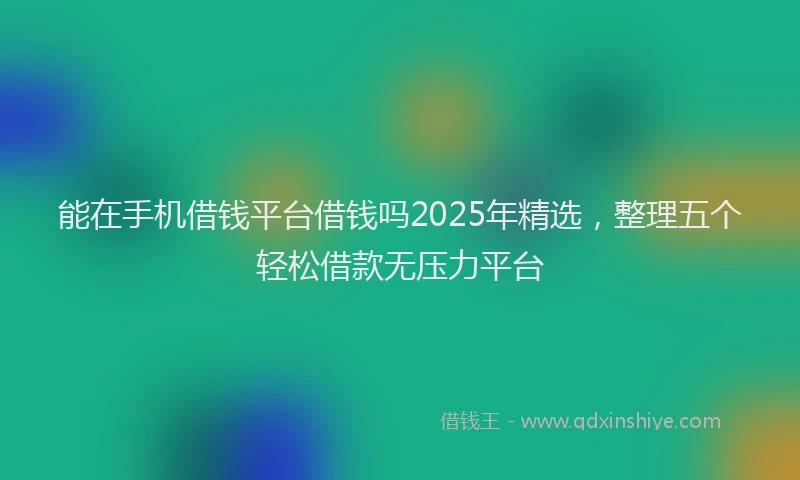 能在手机借钱平台借钱吗2025年精选，整理五个轻松借款无压力平台