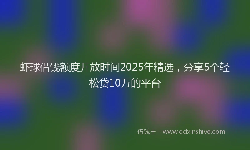 虾球借钱额度开放时间2025年精选，分享5个轻松贷10万的平台