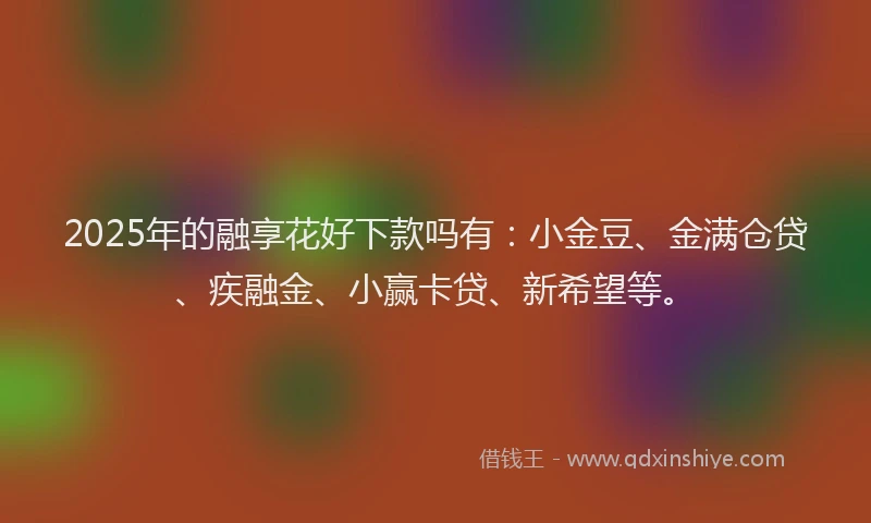 2025年的融享花好下款吗有：小金豆、金满仓贷、疾融金、小赢卡贷、新希望等。