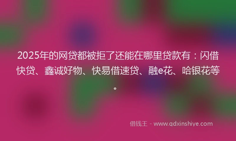 2025年的网贷都被拒了还能在哪里贷款有：闪借快贷、鑫诚好物、快易借速贷、融e花、哈银花等。