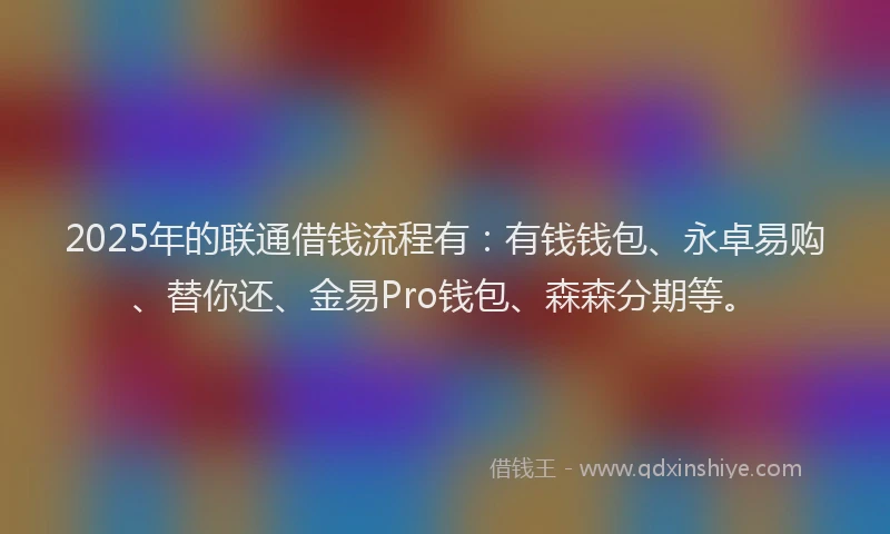 2025年的联通借钱流程有：有钱钱包、永卓易购、替你还、金易Pro钱包、森森分期等。